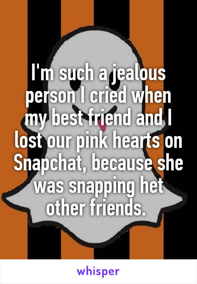 I'm such a jealous person I cried when my best friend and I lost our pink hearts on Snapchat, because she was snapping het other friends. 