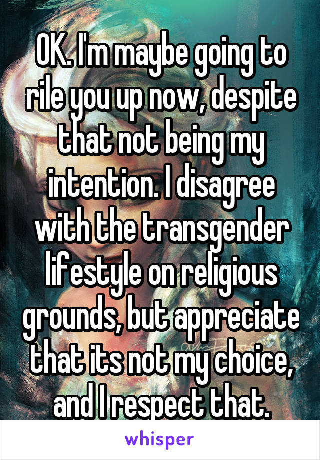 OK. I'm maybe going to rile you up now, despite that not being my intention. I disagree with the transgender lifestyle on religious grounds, but appreciate that its not my choice, and I respect that.