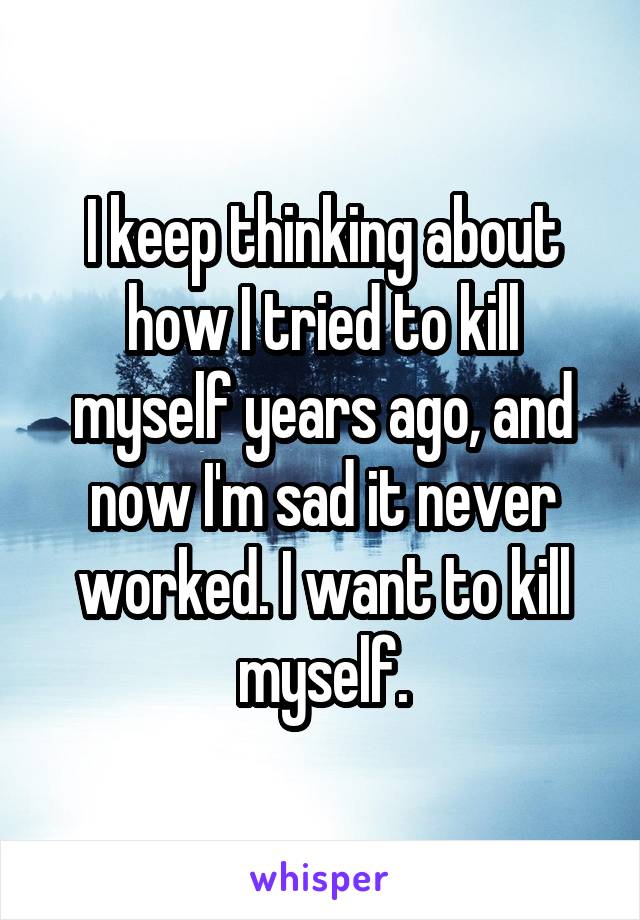 I keep thinking about how I tried to kill myself years ago, and now I'm sad it never worked. I want to kill myself.