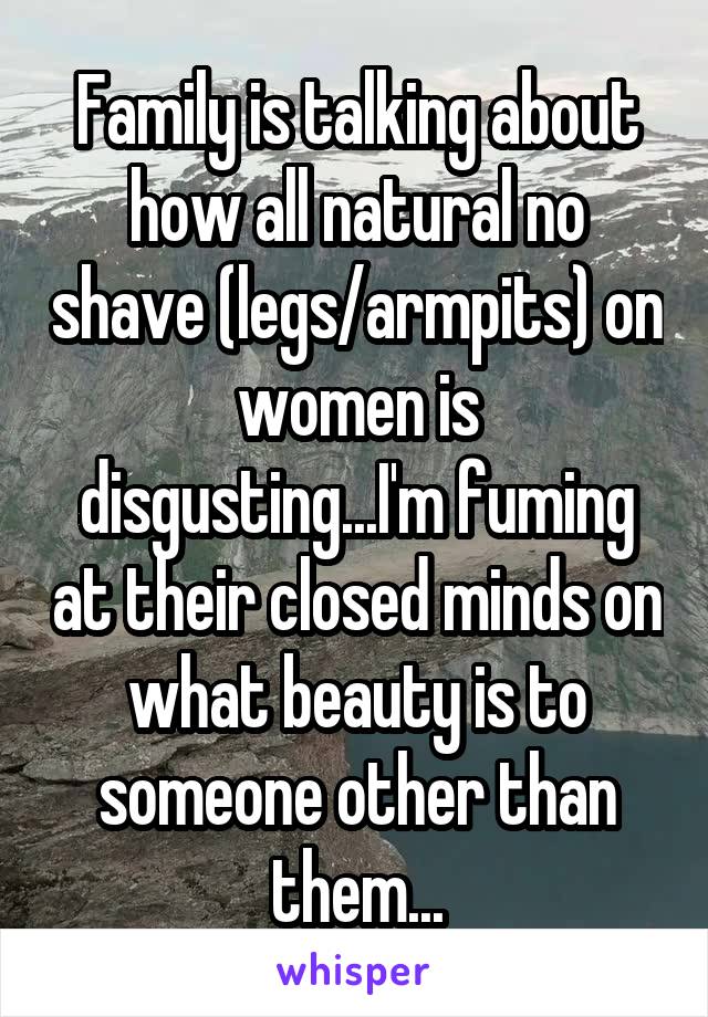 Family is talking about how all natural no shave (legs/armpits) on women is disgusting...I'm fuming at their closed minds on what beauty is to someone other than them...