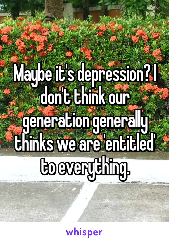 Maybe it's depression? I don't think our generation generally thinks we are 'entitled' to everything.