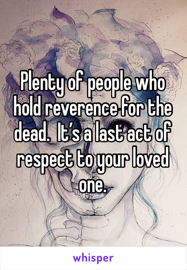 Plenty of people who hold reverence for the dead.  It’s a last act of respect to your loved one. 