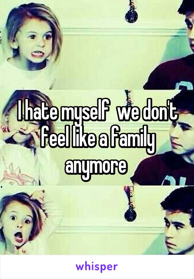 I hate myself  we don't feel like a family anymore 