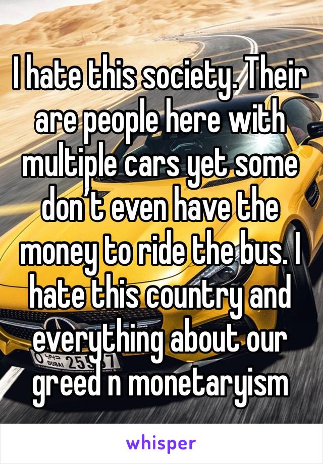 I hate this society. Their are people here with multiple cars yet some don’t even have the money to ride the bus. I hate this country and everything about our greed n monetaryism 