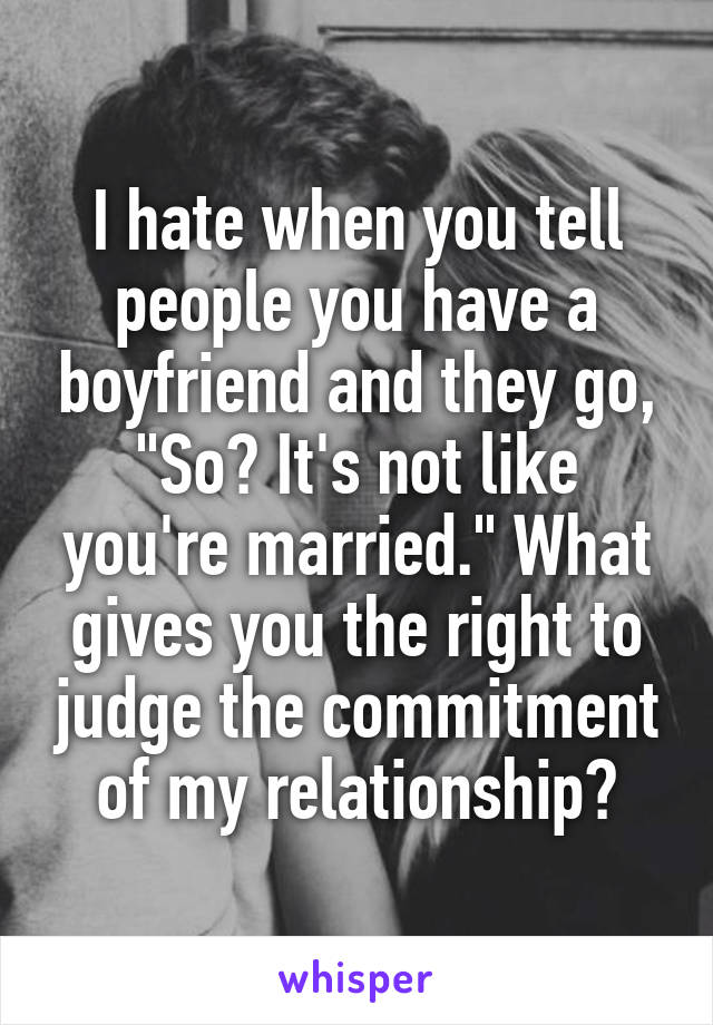I hate when you tell people you have a boyfriend and they go, "So? It's not like you're married." What gives you the right to judge the commitment of my relationship?