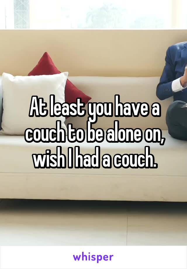 At least you have a couch to be alone on, wish I had a couch.