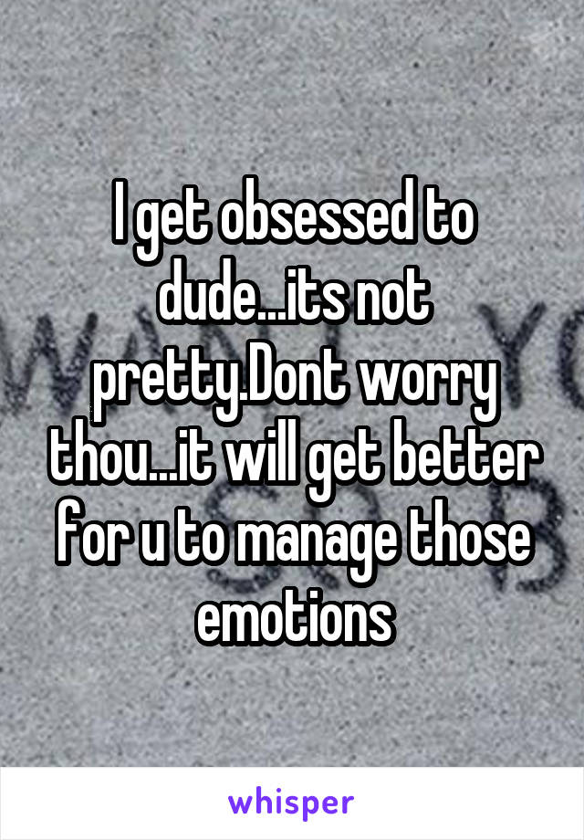 I get obsessed to dude...its not pretty.Dont worry thou...it will get better for u to manage those emotions