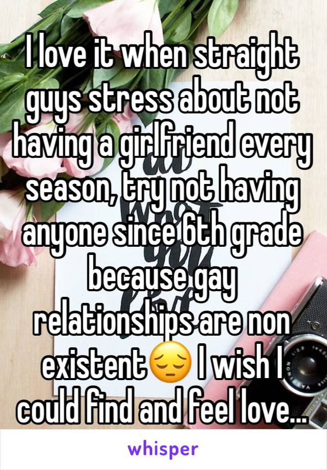 I love it when straight guys stress about not having a girlfriend every season, try not having anyone since 6th grade because gay relationships are non existent😔 I wish I could find and feel love...