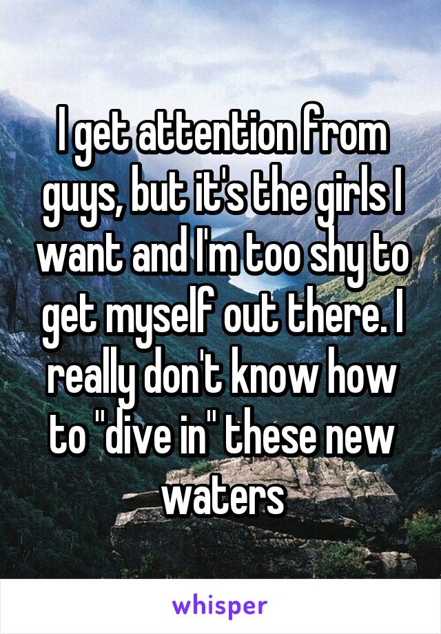 I get attention from guys, but it's the girls I want and I'm too shy to get myself out there. I really don't know how to "dive in" these new waters