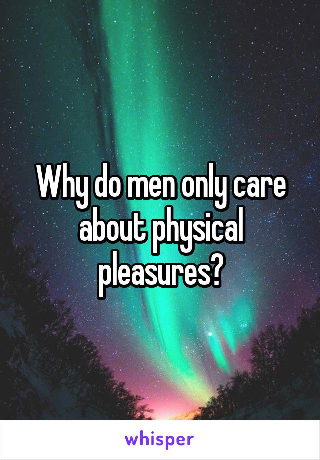 Why do men only care about physical pleasures?