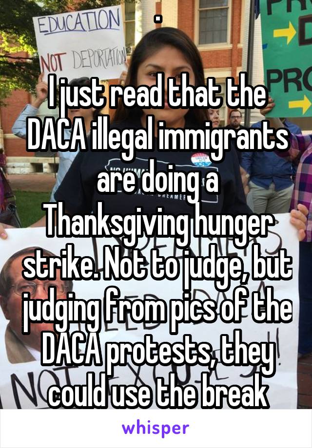 .

I just read that the DACA illegal immigrants are doing a Thanksgiving hunger strike. Not to judge, but judging from pics of the DACA protests, they could use the break from food.