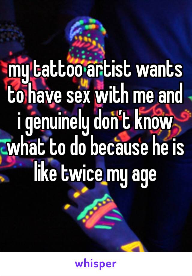 my tattoo artist wants to have sex with me and i genuinely don’t know what to do because he is like twice my age