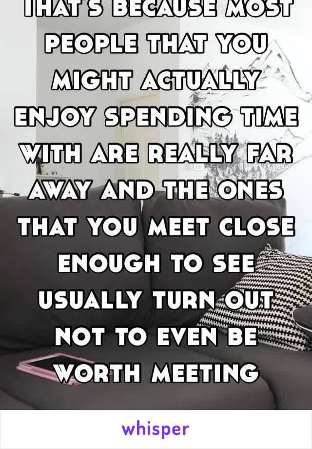 That’s because most people that you might actually enjoy spending time with are really far away and the ones that you meet close enough to see usually turn out not to even be worth meeting 