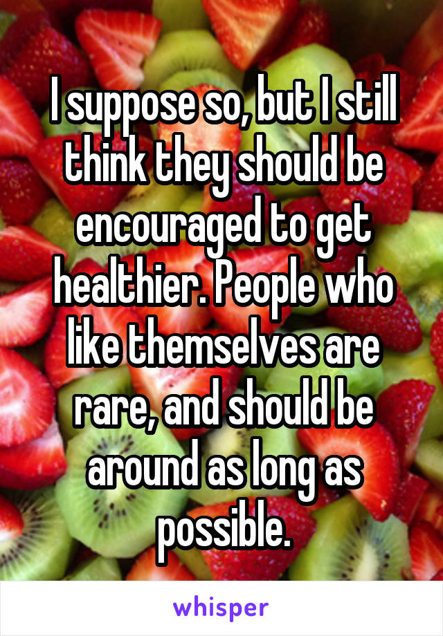 I suppose so, but I still think they should be encouraged to get healthier. People who like themselves are rare, and should be around as long as possible.
