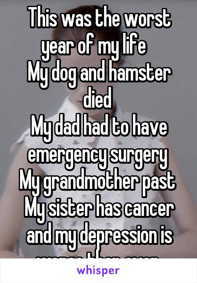 This was the worst year of my life   
My dog and hamster died 
My dad had to have emergency surgery 
My grandmother past 
My sister has cancer and my depression is worse than ever 