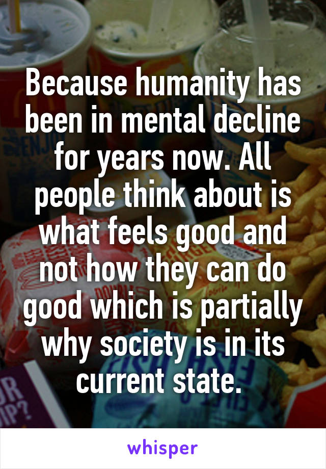 Because humanity has been in mental decline for years now. All people think about is what feels good and not how they can do good which is partially why society is in its current state. 