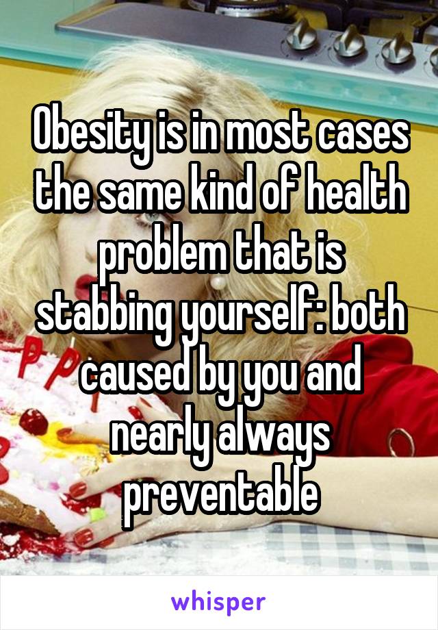 Obesity is in most cases the same kind of health problem that is stabbing yourself: both caused by you and nearly always preventable