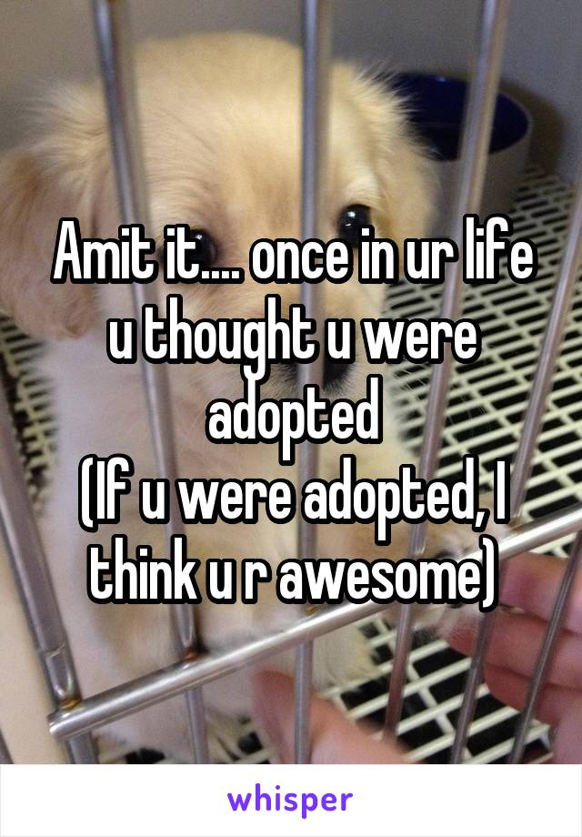 Amit it.... once in ur life u thought u were adopted
(If u were adopted, I think u r awesome)