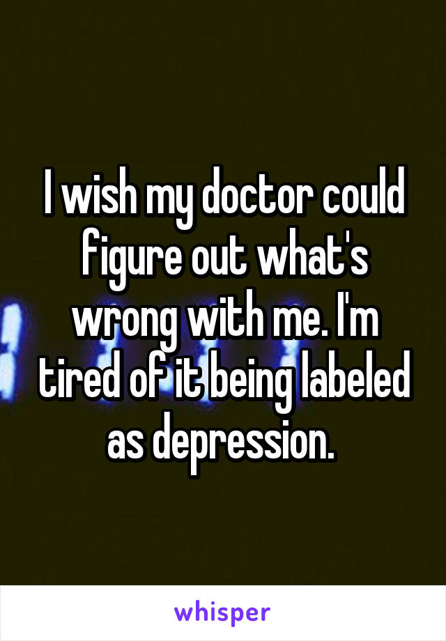 I wish my doctor could figure out what's wrong with me. I'm tired of it being labeled as depression. 