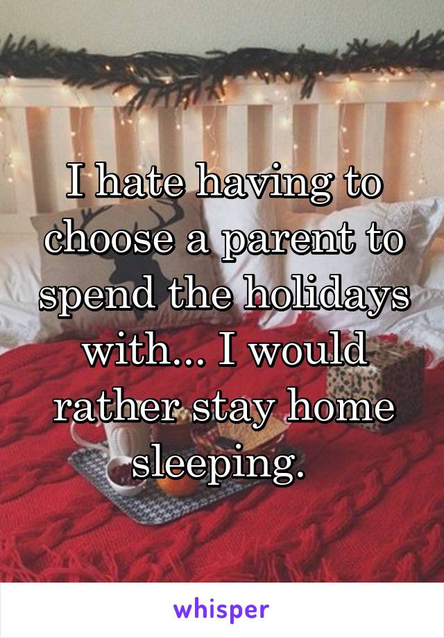 I hate having to choose a parent to spend the holidays with... I would rather stay home sleeping. 