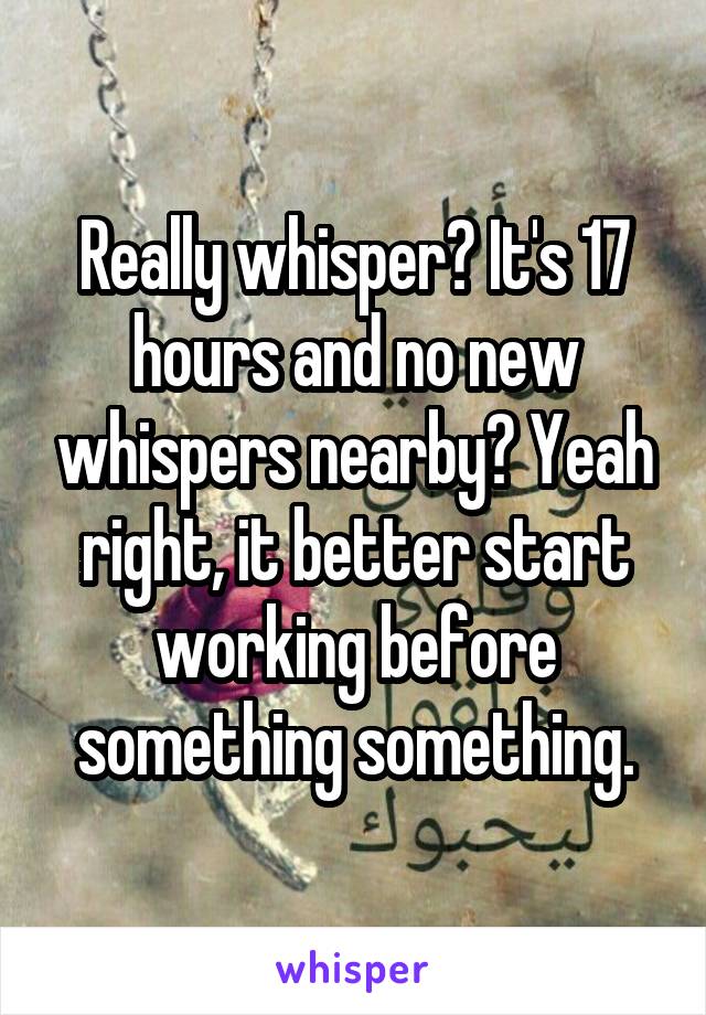 Really whisper? It's 17 hours and no new whispers nearby? Yeah right, it better start working before something something.