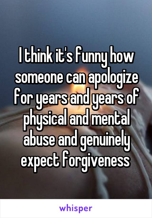 I think it's funny how someone can apologize for years and years of physical and mental abuse and genuinely expect forgiveness 