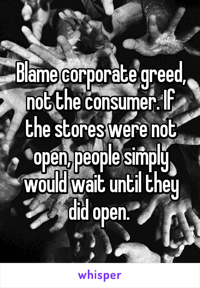 Blame corporate greed, not the consumer. If the stores were not open, people simply would wait until they did open. 