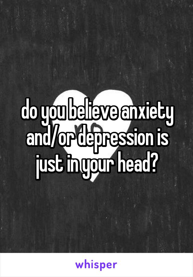 do you believe anxiety and/or depression is just in your head?