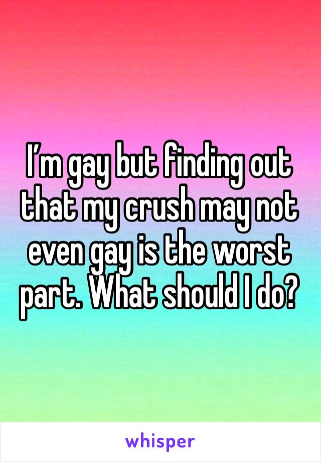 I’m gay but finding out that my crush may not even gay is the worst part. What should I do?