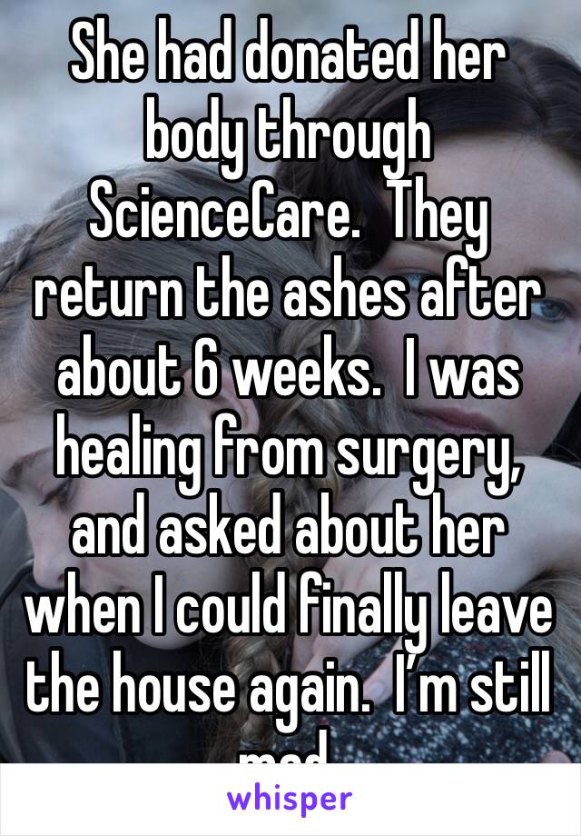 She had donated her body through ScienceCare.  They return the ashes after about 6 weeks.  I was healing from surgery, and asked about her when I could finally leave the house again.  I’m still mad.