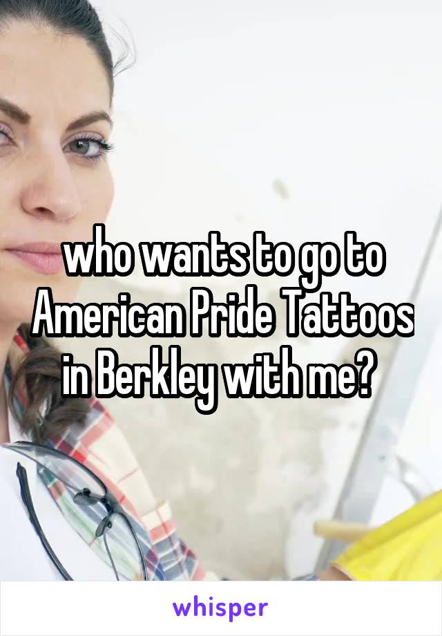 who wants to go to American Pride Tattoos in Berkley with me? 