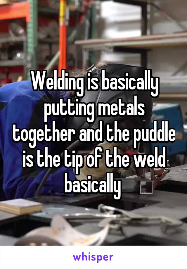 Welding is basically putting metals together and the puddle is the tip of the weld basically 