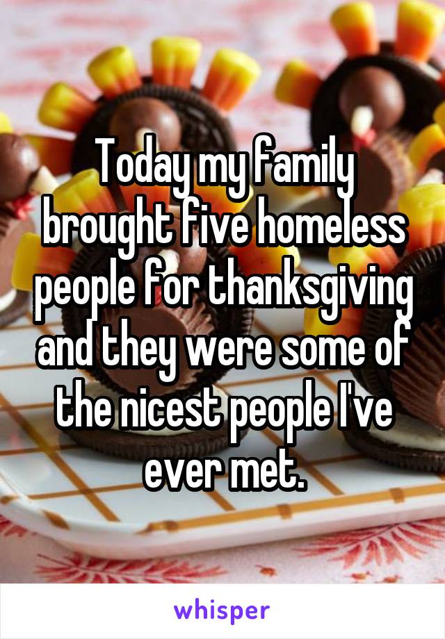 Today my family brought five homeless people for thanksgiving and they were some of the nicest people I've ever met.