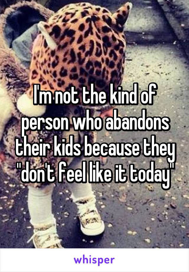 I'm not the kind of person who abandons their kids because they "don't feel like it today"