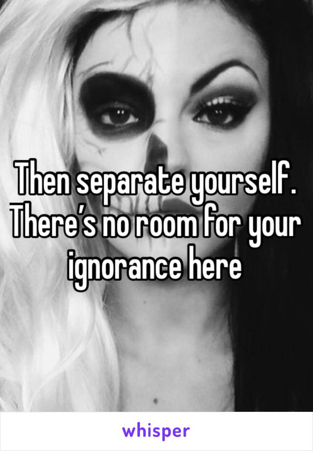 Then separate yourself. There’s no room for your ignorance here