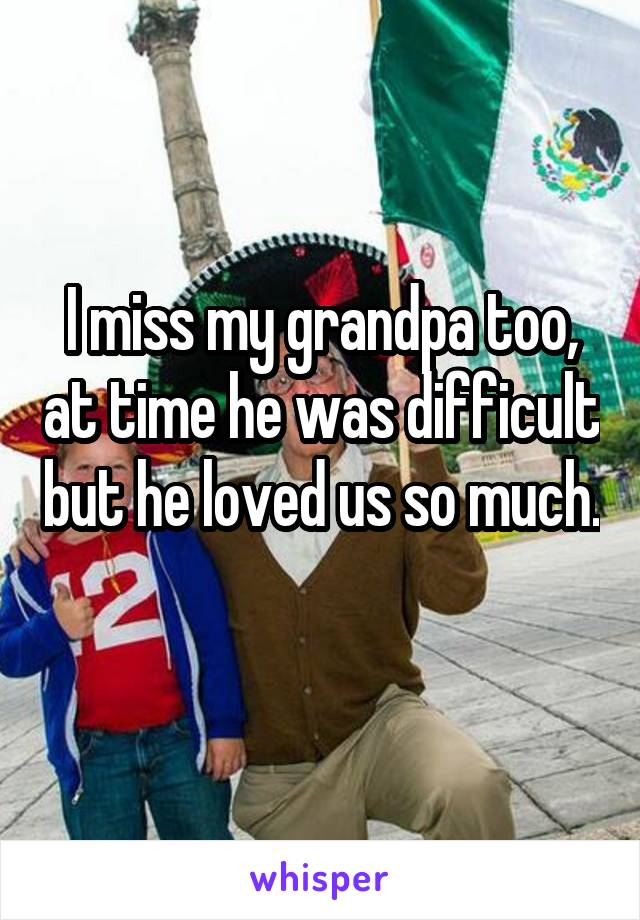 I miss my grandpa too, at time he was difficult but he loved us so much. 