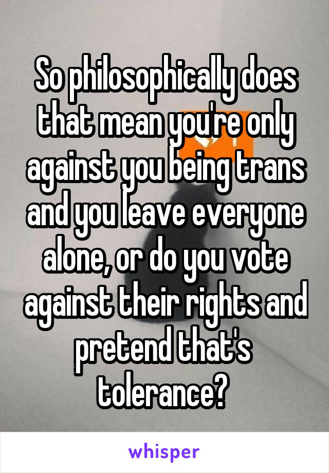 So philosophically does that mean you're only against you being trans and you leave everyone alone, or do you vote against their rights and pretend that's  tolerance? 