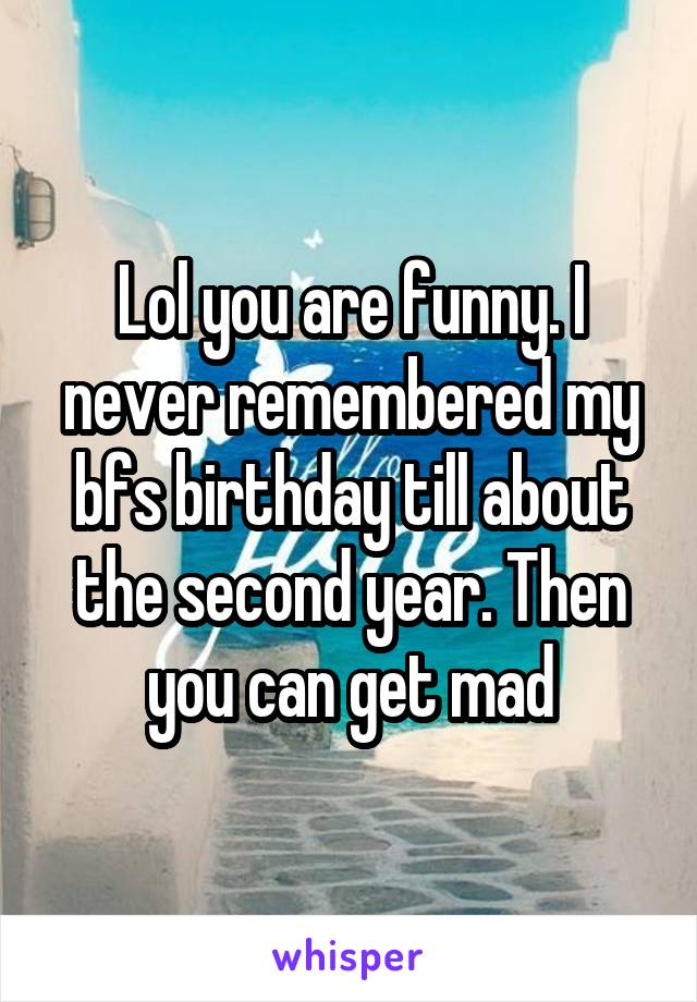 Lol you are funny. I never remembered my bfs birthday till about the second year. Then you can get mad