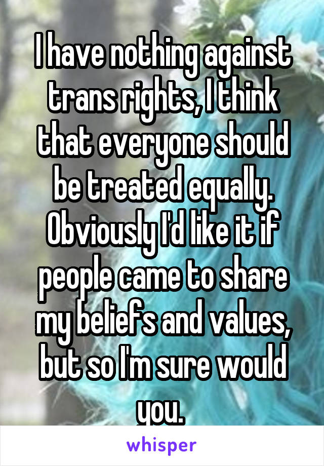 I have nothing against trans rights, I think that everyone should be treated equally. Obviously I'd like it if people came to share my beliefs and values, but so I'm sure would you. 