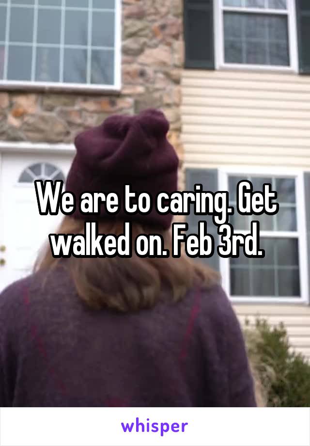 We are to caring. Get walked on. Feb 3rd.
