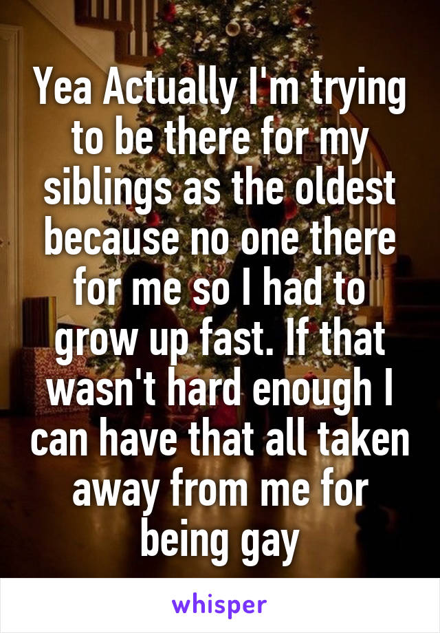 Yea Actually I'm trying to be there for my siblings as the oldest because no one there for me so I had to grow up fast. If that wasn't hard enough I can have that all taken away from me for being gay