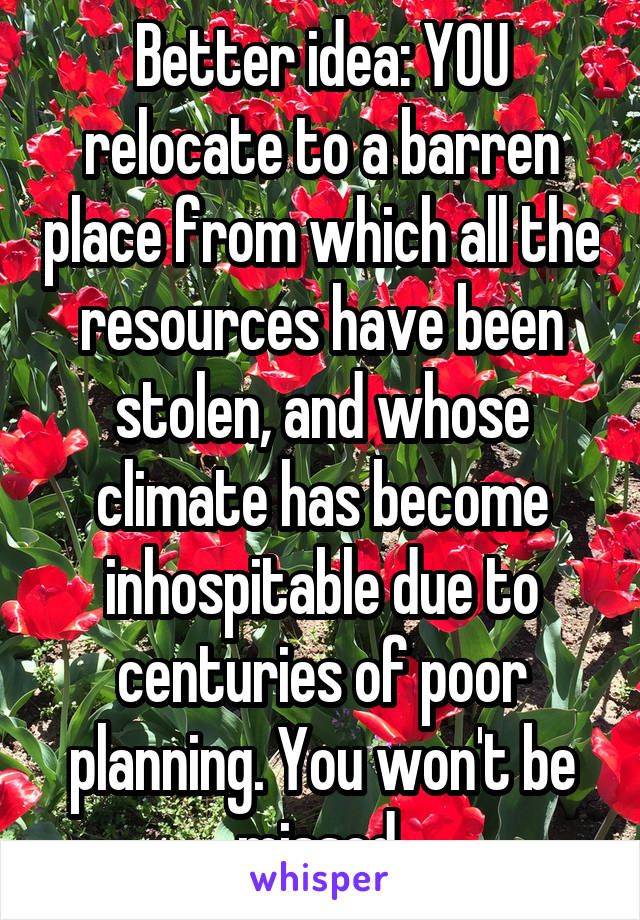 Better idea: YOU relocate to a barren place from which all the resources have been stolen, and whose climate has become inhospitable due to centuries of poor planning. You won't be missed.