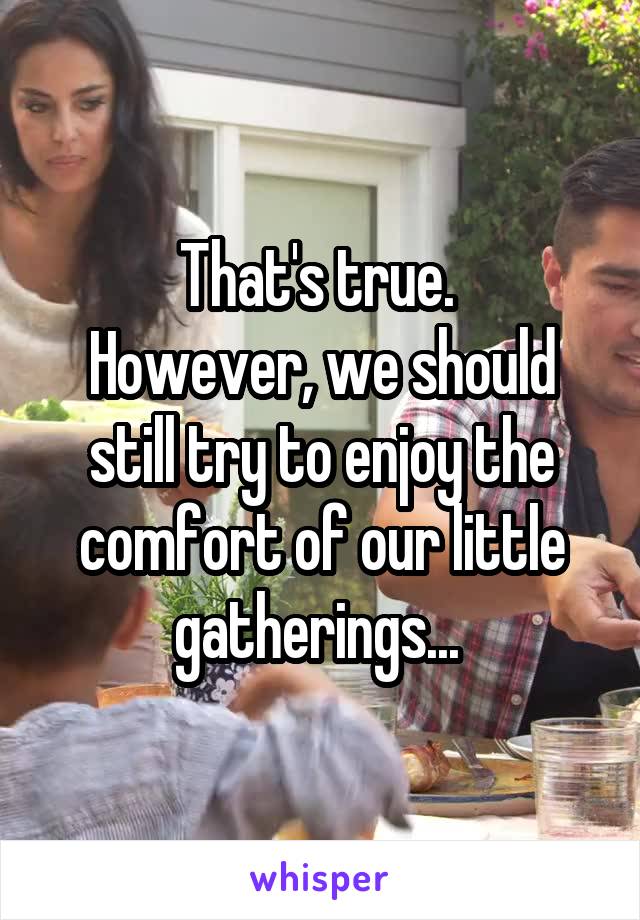 That's true. 
However, we should still try to enjoy the comfort of our little gatherings... 