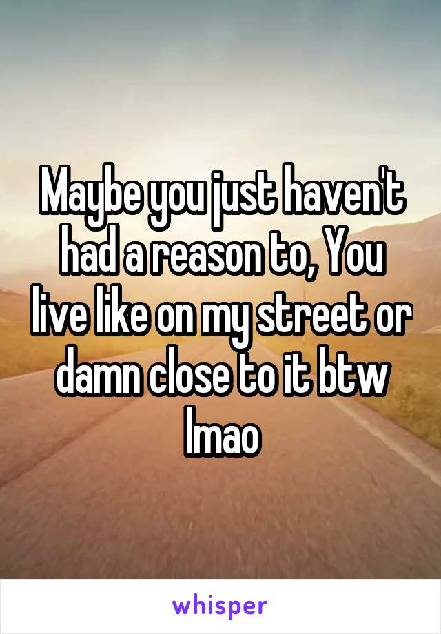 Maybe you just haven't had a reason to, You live like on my street or damn close to it btw lmao
