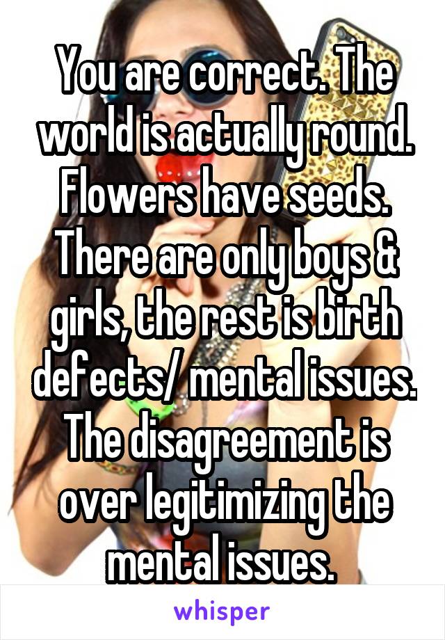 You are correct. The world is actually round. Flowers have seeds. There are only boys & girls, the rest is birth defects/ mental issues. The disagreement is over legitimizing the mental issues. 