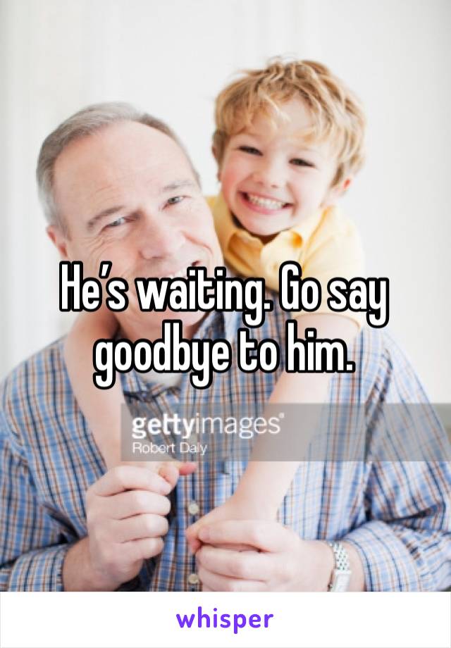 He’s waiting. Go say goodbye to him. 