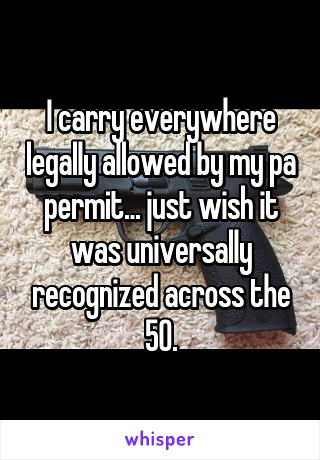 I carry everywhere legally allowed by my pa permit... just wish it was universally recognized across the 50.