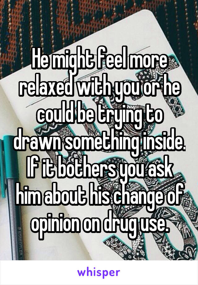 He might feel more relaxed with you or he could be trying to drawn something inside. If it bothers you ask him about his change of opinion on drug use.