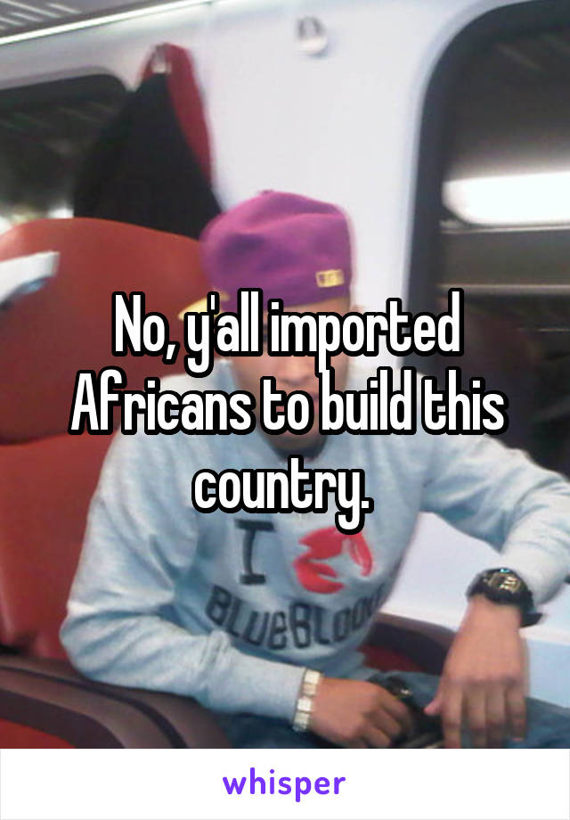 No, y'all imported Africans to build this country. 