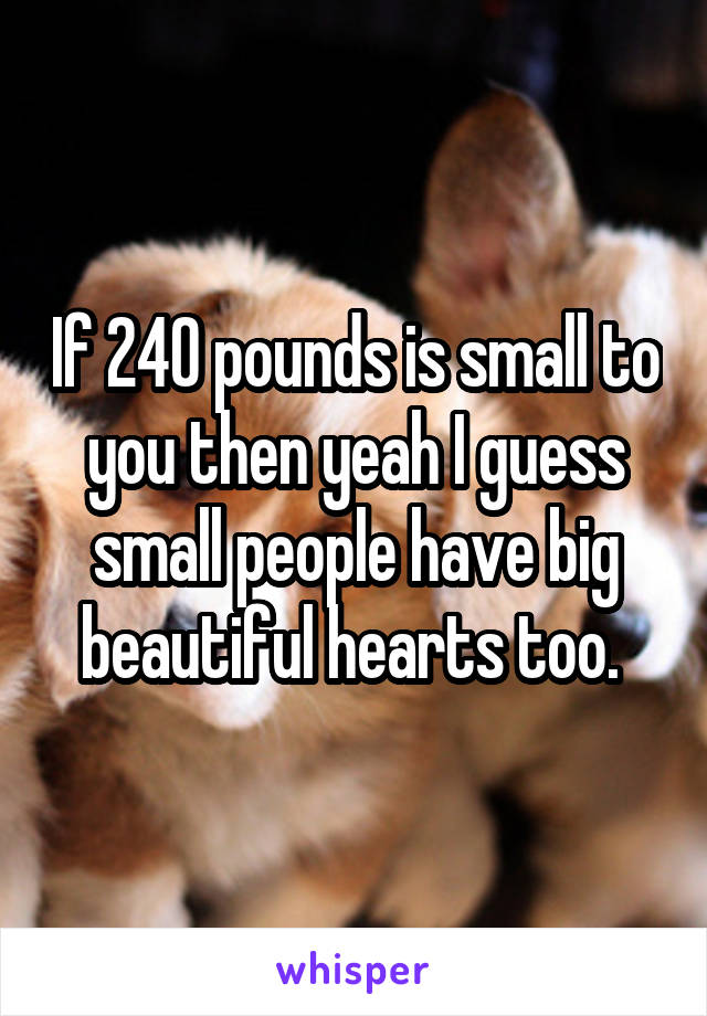 If 240 pounds is small to you then yeah I guess small people have big beautiful hearts too. 